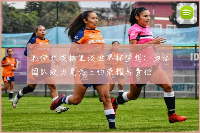 扎伊尔埃梅里谈世界杯梦想：为法国队效力是无上的荣耀与责任