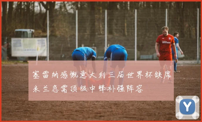 塞雷纳感慨意大利三届世界杯缺席米兰急需顶级中锋补强阵容