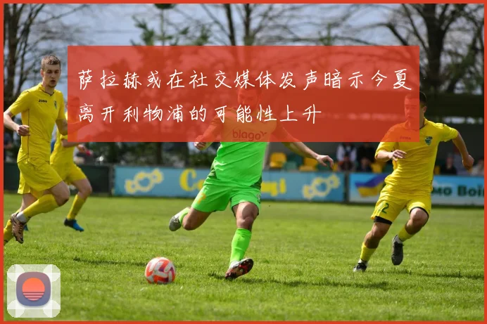 萨拉赫或在社交媒体发声暗示今夏离开利物浦的可能性上升