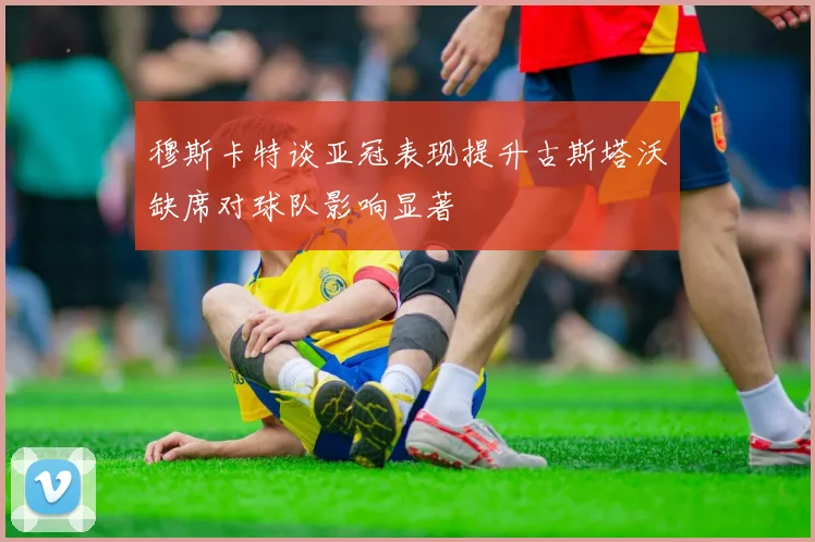 穆斯卡特谈亚冠表现提升古斯塔沃缺席对球队影响显著