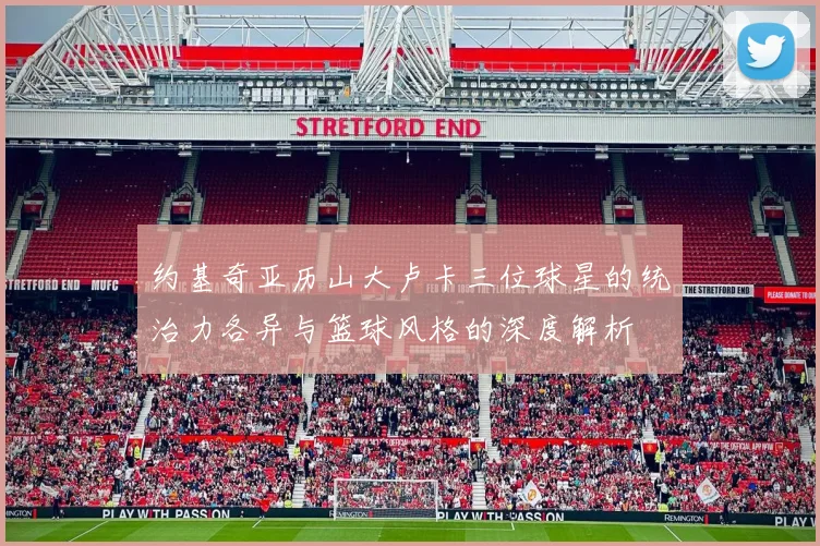 约基奇亚历山大卢卡三位球星的统治力各异与篮球风格的深度解析