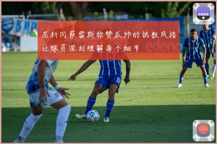 尼科冈萨雷斯称赞瓜帅的执教风格让球员深刻理解每个细节