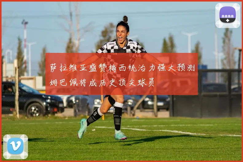 萨拉维亚盛赞梅西统治力强大预测姆巴佩将成历史顶尖球员