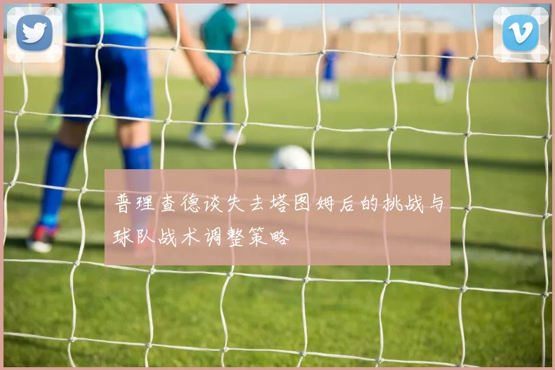 普理查德谈失去塔图姆后的挑战与球队战术调整策略
