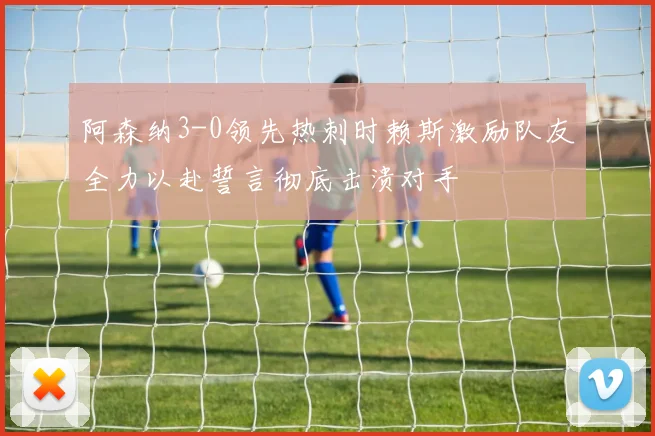 阿森纳3-0领先热刺时赖斯激励队友全力以赴誓言彻底击溃对手