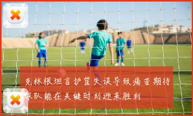 克林根坦言护筐失误导致痛苦期待球队能在关键时刻迎来胜利
