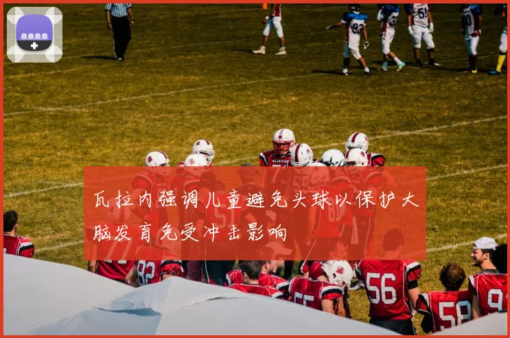 瓦拉内强调儿童避免头球以保护大脑发育免受冲击影响