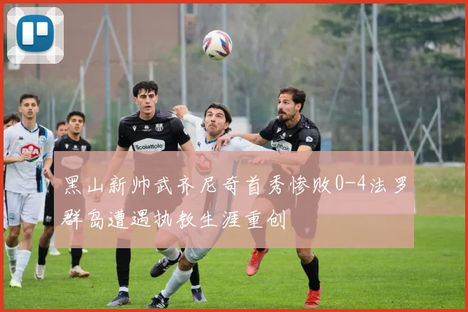 黑山新帅武齐尼奇首秀惨败0-4法罗群岛遭遇执教生涯重创