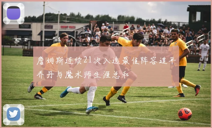 詹姆斯连续21次入选最佳阵容追平乔丹与魔术师生涯总和