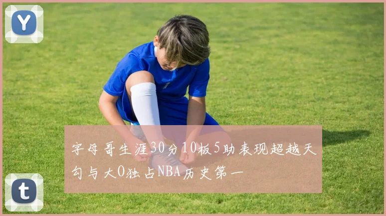 字母哥生涯30分10板5助表现超越天勾与大O独占NBA历史第一