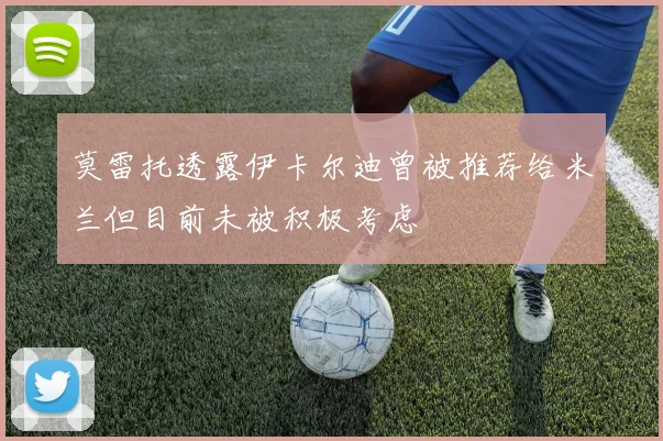 莫雷托透露伊卡尔迪曾被推荐给米兰但目前未被积极考虑