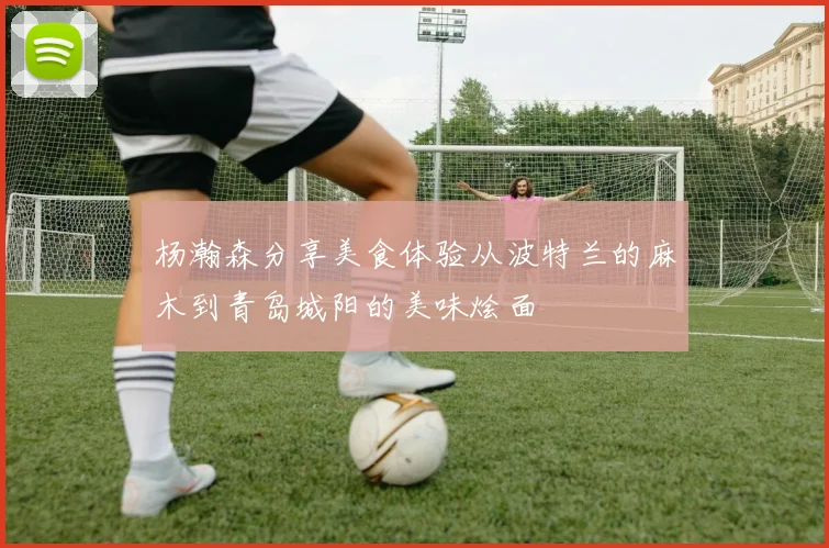 杨瀚森分享美食体验从波特兰的麻木到青岛城阳的美味烩面