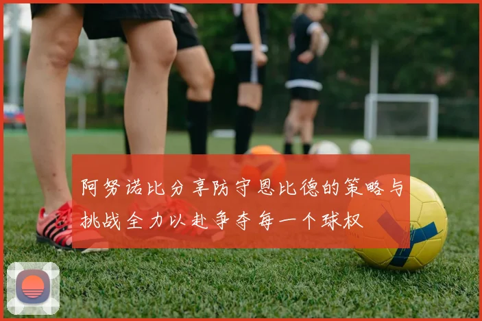 阿努诺比分享防守恩比德的策略与挑战全力以赴争夺每一个球权