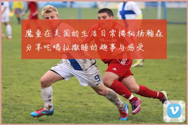 魔童在美国的生活日常揭秘杨瀚森分享吃喝拉撒睡的趣事与感受