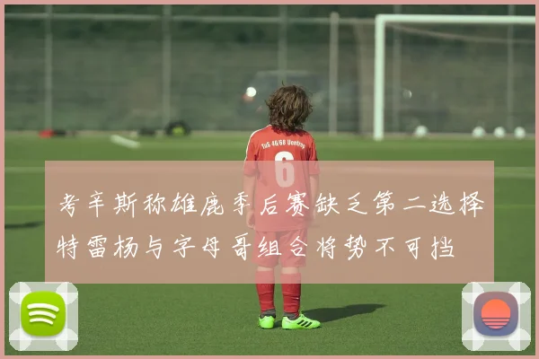 考辛斯称雄鹿季后赛缺乏第二选择特雷杨与字母哥组合将势不可挡