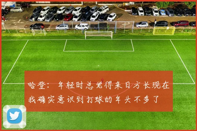 哈登：年轻时总觉得来日方长现在我确实意识到打球的年头不多了