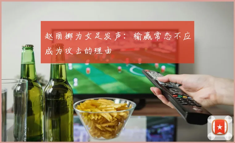 赵丽娜为女足发声：输赢常态不应成为攻击的理由