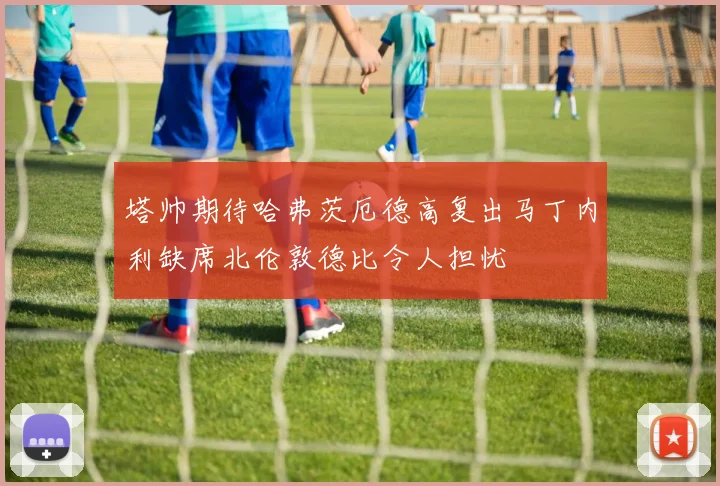 塔帅期待哈弗茨厄德高复出马丁内利缺席北伦敦德比令人担忧