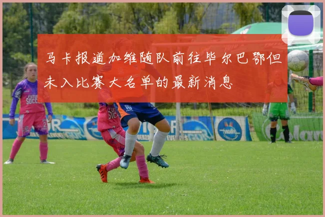 马卡报道加维随队前往毕尔巴鄂但未入比赛大名单的最新消息