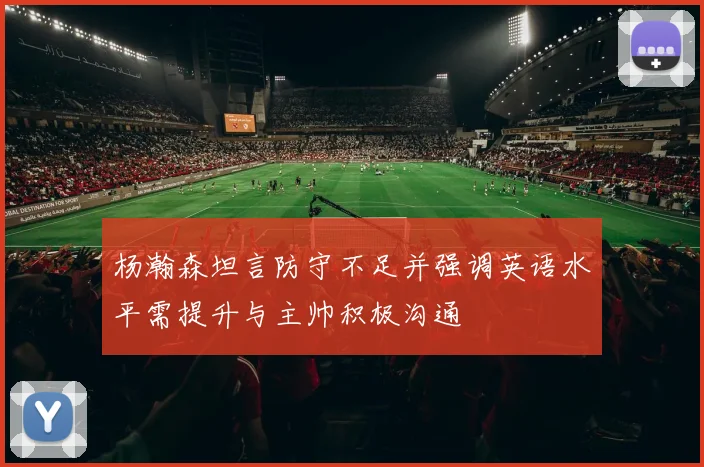 杨瀚森坦言防守不足并强调英语水平需提升与主帅积极沟通