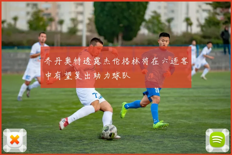 乔丹奥特透露杰伦格林将在六连客中有望复出助力球队