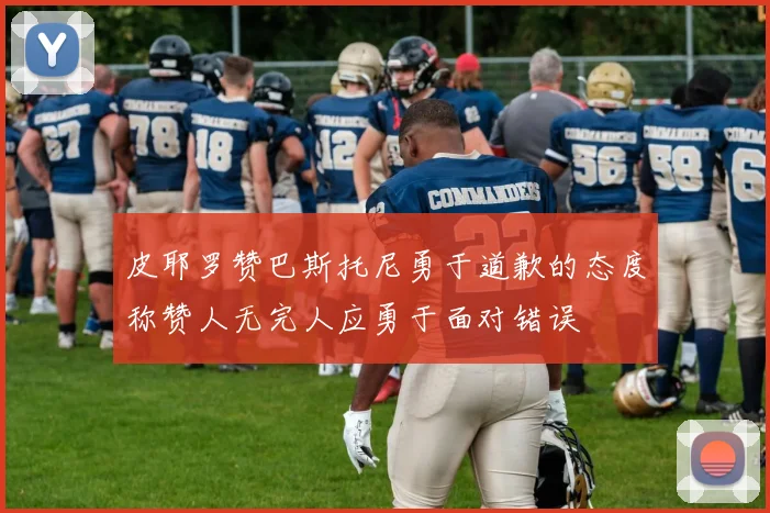 皮耶罗赞巴斯托尼勇于道歉的态度称赞人无完人应勇于面对错误