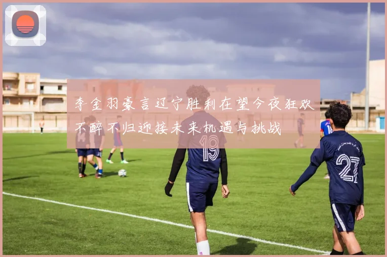 李金羽豪言辽宁胜利在望今夜狂欢不醉不归迎接未来机遇与挑战