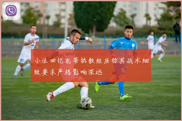 小法回忆孔蒂执教经历称其战术细致要求严格影响深远