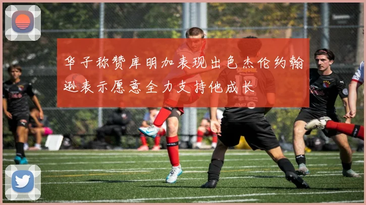 华子称赞库明加表现出色杰伦约翰逊表示愿意全力支持他成长