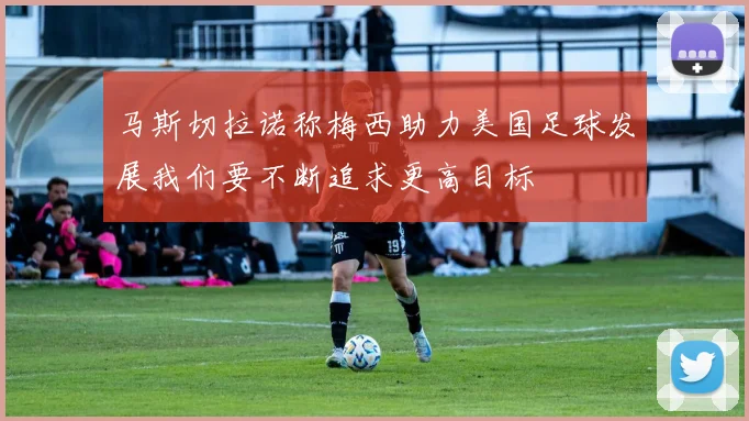 马斯切拉诺称梅西助力美国足球发展我们要不断追求更高目标