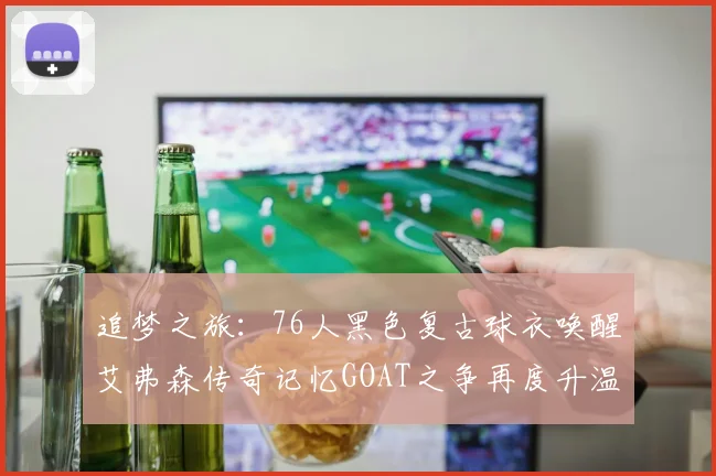 追梦之旅：76人黑色复古球衣唤醒艾弗森传奇记忆GOAT之争再度升温