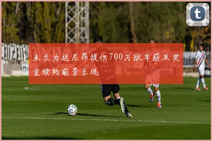 米兰为迈尼昂提供700万欧年薪及奖金续约前景乐观