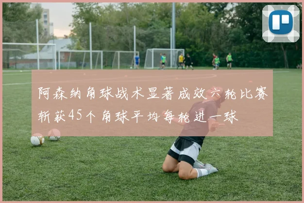 阿森纳角球战术显著成效六轮比赛斩获45个角球平均每轮进一球